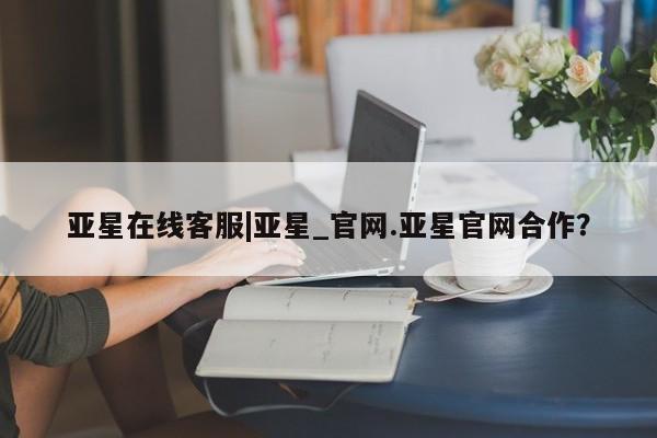 亚星入口 亚星在线客服亚星在线客服|亚星_官网.亚星官网合作？