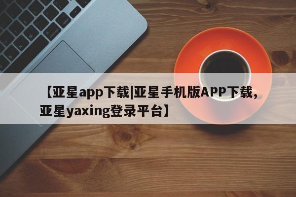 亚星入口 亚星在线客服【亚星app下载|亚星手机版APP下载,亚星yaxing登录平台】