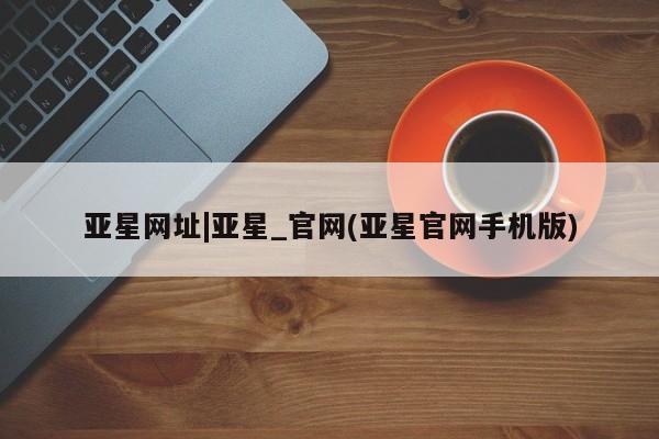亚星入口 亚星在线客服亚星网址|亚星_官网(亚星官网手机版)