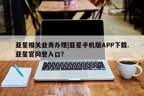 亚星入口 亚星在线客服亚星相关业务办理|亚星手机版APP下载.亚星官网登入口？