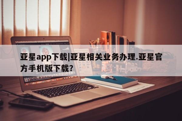 亚星入口 亚星在线客服亚星app下载|亚星相关业务办理.亚星官方手机版下载？