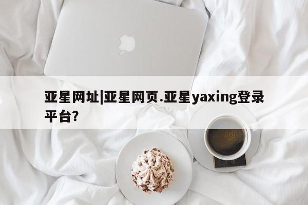 亚星入口 亚星在线客服亚星网址|亚星网页.亚星yaxing登录平台？