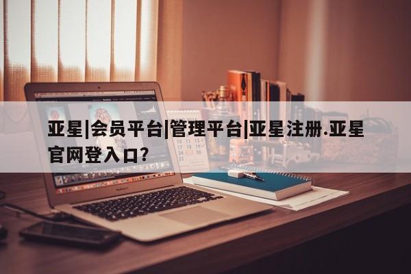 亚星入口 亚星在线客服亚星|会员平台|管理平台|亚星注册.亚星官网登入口？