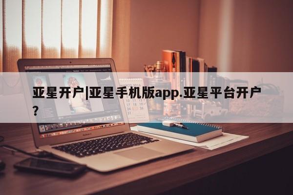 亚星入口 亚星在线客服亚星开户|亚星手机版app.亚星平台开户？