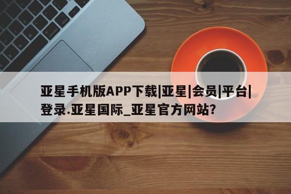 亚星入口 亚星在线客服亚星手机版APP下载|亚星|会员|平台|登录.亚星国际_亚星官方网站？