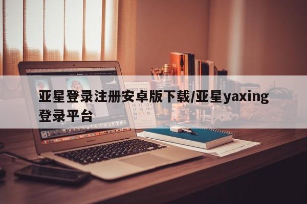 亚星入口 亚星在线客服亚星登录注册安卓版下载/亚星yaxing登录平台