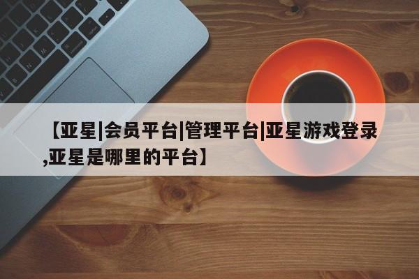 亚星入口 亚星在线客服【亚星|会员平台|管理平台|亚星游戏登录,亚星是哪里的平台】