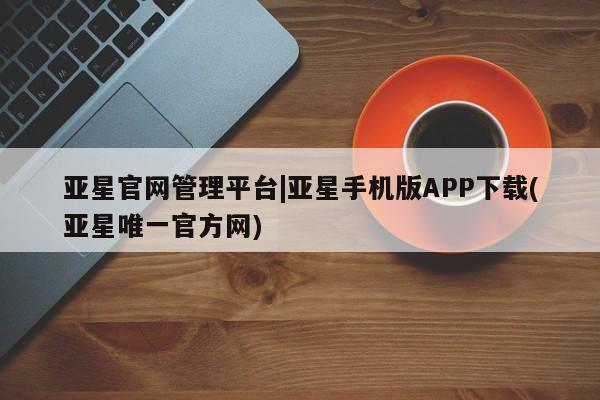 亚星入口 亚星在线客服亚星官网管理平台|亚星手机版APP下载(亚星唯一官方网)
