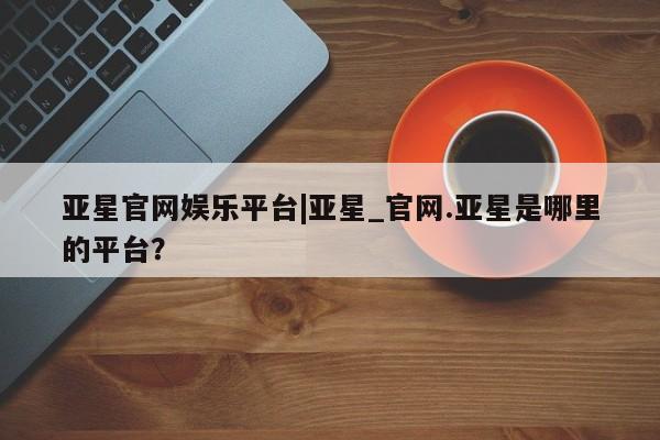 亚星入口 亚星在线客服亚星官网娱乐平台|亚星_官网.亚星是哪里的平台？