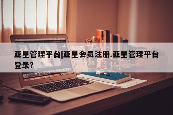 亚星入口 亚星在线客服亚星管理平台|亚星会员注册.亚星管理平台登录？