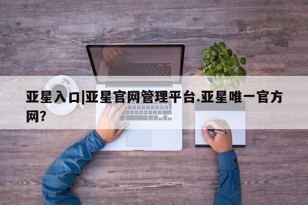 亚星入口 亚星在线客服亚星入口|亚星官网管理平台.亚星唯一官方网？