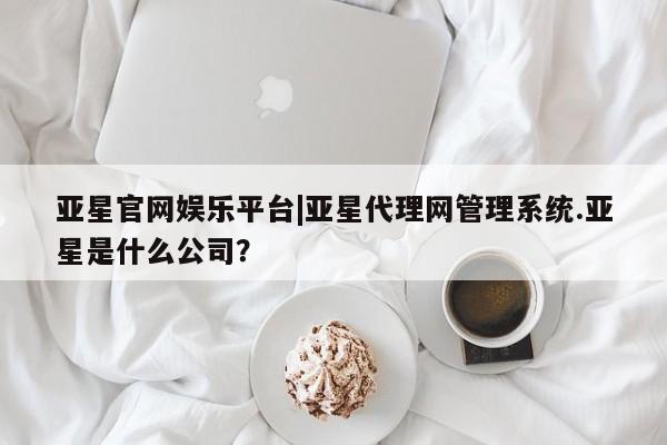 亚星入口 亚星在线客服亚星官网娱乐平台|亚星代理网管理系统.亚星是什么公司？