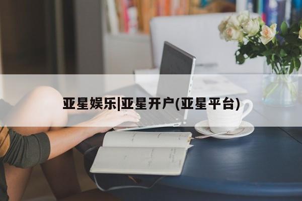 亚星入口 亚星在线客服亚星娱乐|亚星开户(亚星平台)