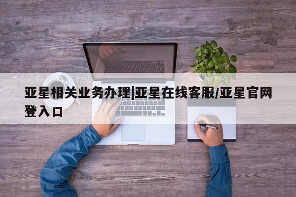 亚星入口 亚星在线客服亚星相关业务办理|亚星在线客服/亚星官网登入口