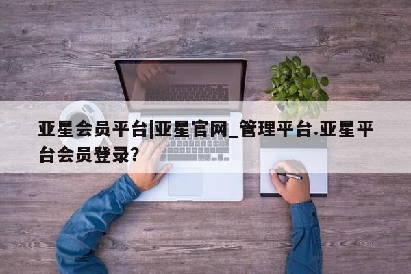 亚星入口 亚星在线客服亚星会员平台|亚星官网_管理平台.亚星平台会员登录？