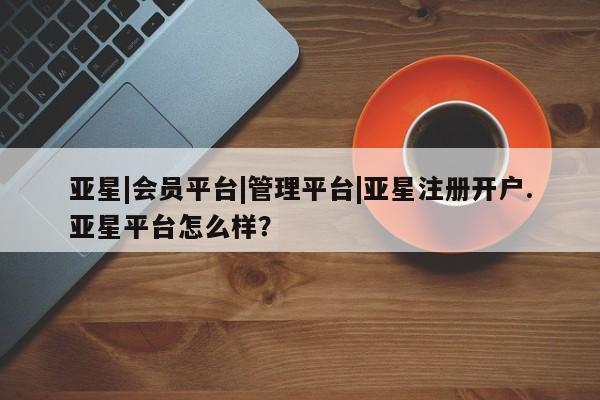 亚星入口 亚星在线客服亚星|会员平台|管理平台|亚星注册开户.亚星平台怎么样？