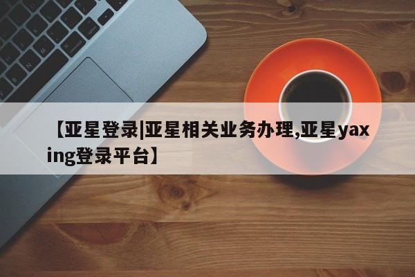 亚星入口 亚星在线客服【亚星登录|亚星相关业务办理,亚星yaxing登录平台】