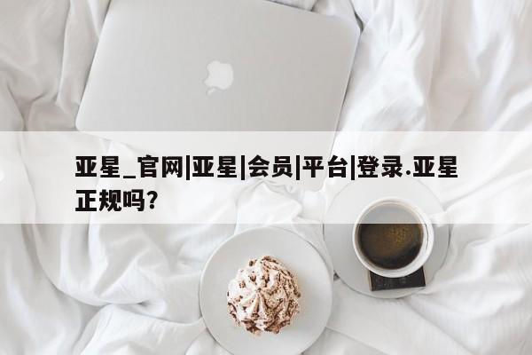 亚星入口 亚星在线客服亚星_官网|亚星|会员|平台|登录.亚星正规吗？