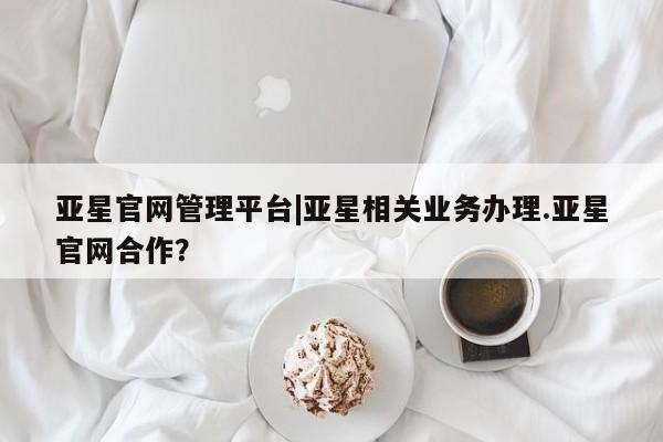 亚星入口 亚星在线客服亚星官网管理平台|亚星相关业务办理.亚星官网合作？