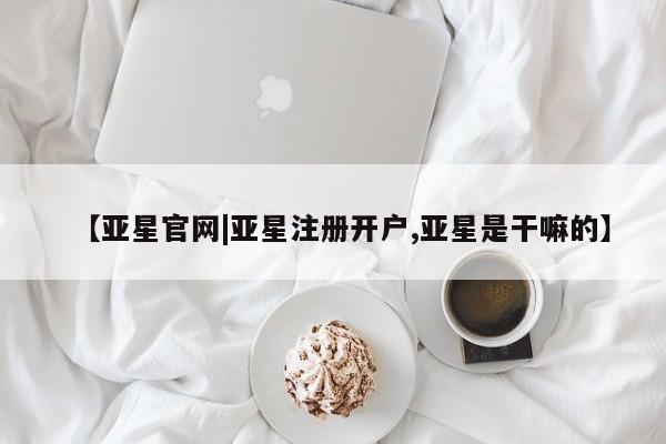 亚星入口 亚星在线客服【亚星官网|亚星注册开户,亚星是干嘛的】