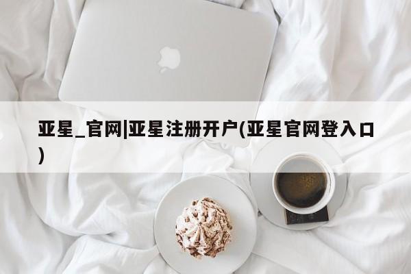 亚星入口 亚星在线客服亚星_官网|亚星注册开户(亚星官网登入口)