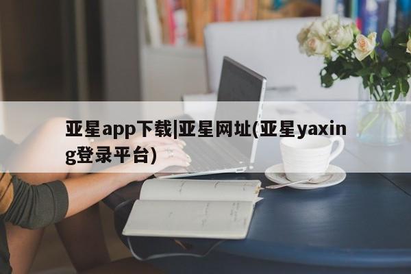 亚星入口 亚星在线客服亚星app下载|亚星网址(亚星yaxing登录平台)