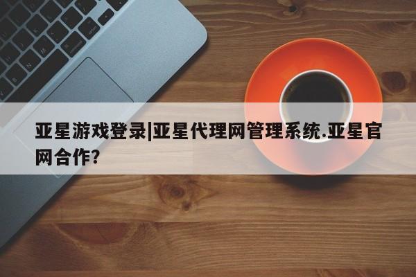 亚星入口 亚星在线客服亚星游戏登录|亚星代理网管理系统.亚星官网合作？