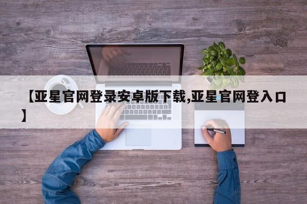 亚星入口 亚星在线客服【亚星官网登录安卓版下载,亚星官网登入口】
