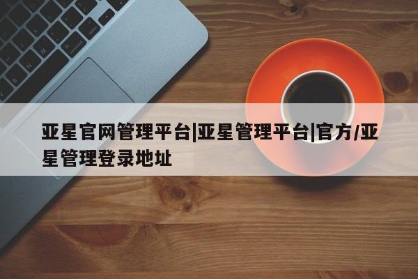 亚星入口 亚星在线客服亚星官网管理平台|亚星管理平台|官方/亚星管理登录地址