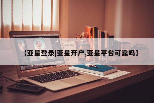亚星入口 亚星在线客服【亚星登录|亚星开户,亚星平台可靠吗】
