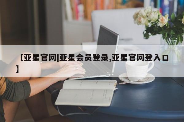 亚星入口 亚星在线客服【亚星官网|亚星会员登录,亚星官网登入口】