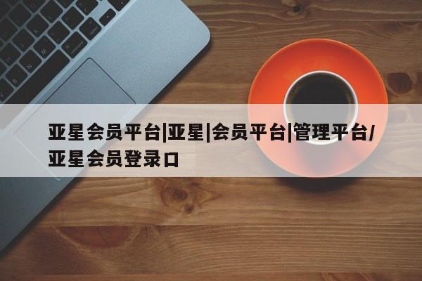 亚星入口 亚星在线客服亚星会员平台|亚星|会员平台|管理平台/亚星会员登录口
