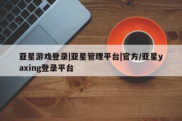 亚星入口 亚星在线客服亚星游戏登录|亚星管理平台|官方/亚星yaxing登录平台