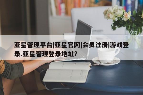 亚星入口 亚星在线客服亚星管理平台|亚星官网|会员注册|游戏登录.亚星管理登录地址？