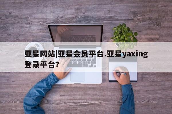 亚星入口 亚星在线客服亚星网站|亚星会员平台.亚星yaxing登录平台？