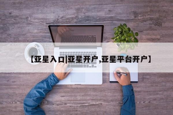 亚星入口 亚星在线客服【亚星入口|亚星开户,亚星平台开户】