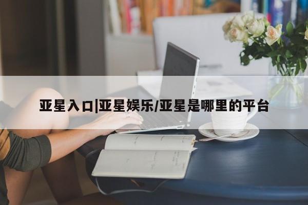 亚星入口 亚星在线客服亚星入口|亚星娱乐/亚星是哪里的平台