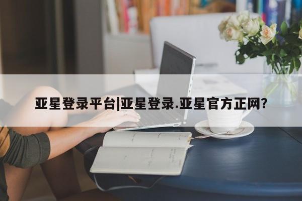 亚星入口 亚星在线客服亚星登录平台|亚星登录.亚星官方正网？