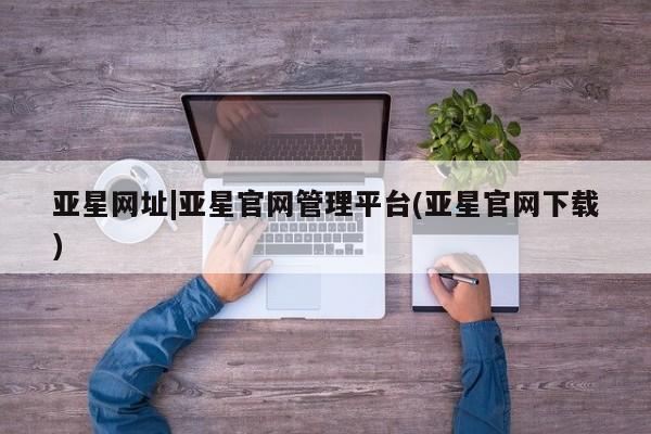 亚星入口 亚星在线客服亚星网址|亚星官网管理平台(亚星官网下载)