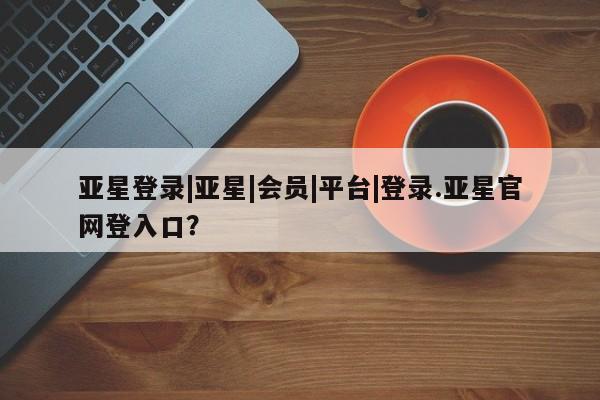 亚星入口 亚星在线客服亚星登录|亚星|会员|平台|登录.亚星官网登入口？