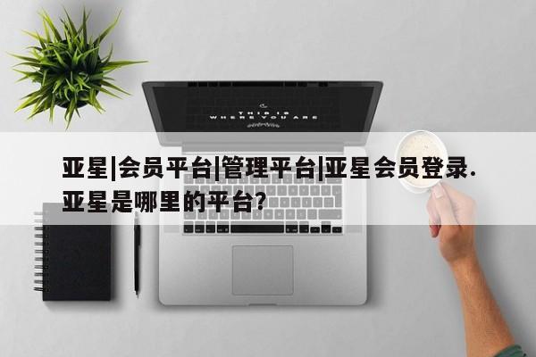 亚星入口 亚星在线客服亚星|会员平台|管理平台|亚星会员登录.亚星是哪里的平台？