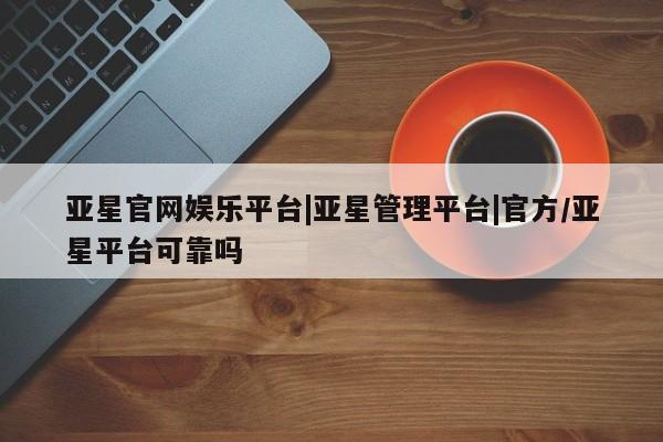 亚星入口 亚星在线客服亚星官网娱乐平台|亚星管理平台|官方/亚星平台可靠吗