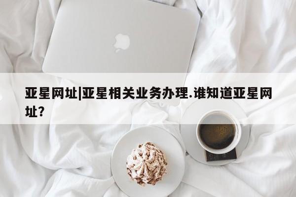 亚星入口 亚星在线客服亚星网址|亚星相关业务办理.谁知道亚星网址？