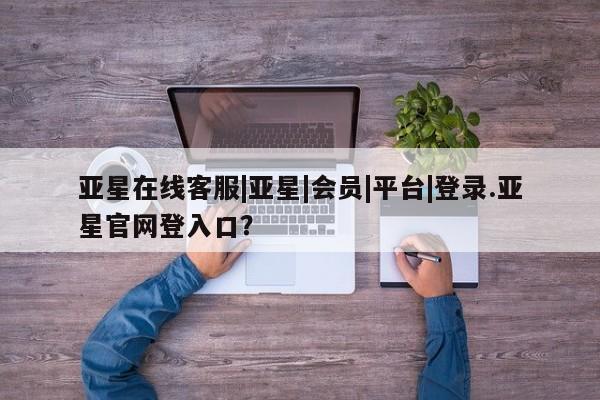 亚星入口 亚星在线客服亚星在线客服|亚星|会员|平台|登录.亚星官网登入口？