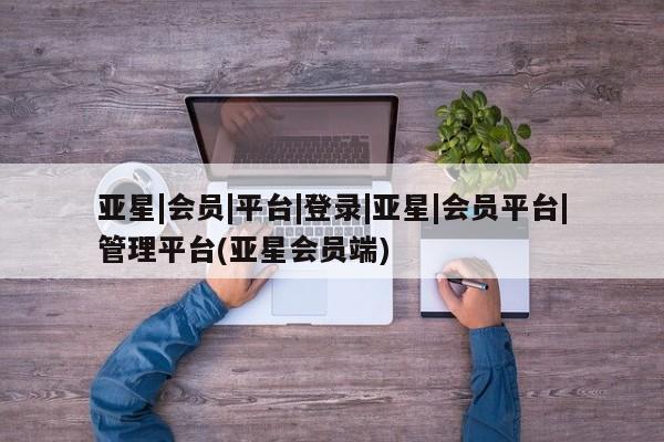 亚星入口 亚星在线客服亚星|会员|平台|登录|亚星|会员平台|管理平台(亚星会员端)